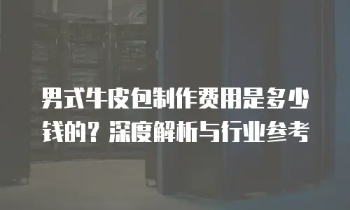男式牛皮包制作费用是多少钱的？深度解析与行业参考