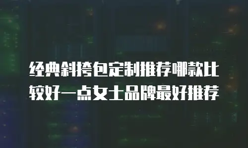 经典斜挎包定制推荐哪款比较好一点女士品牌最好推荐