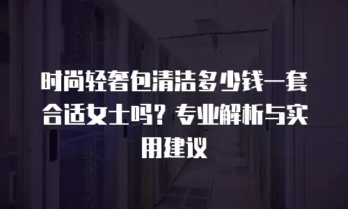 时尚轻奢包清洁多少钱一套合适女士吗？专业解析与实用建议