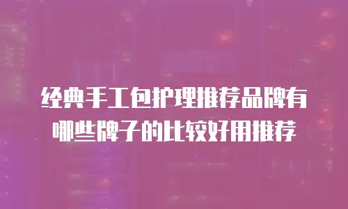 经典手工包护理推荐品牌有哪些牌子的比较好用推荐
