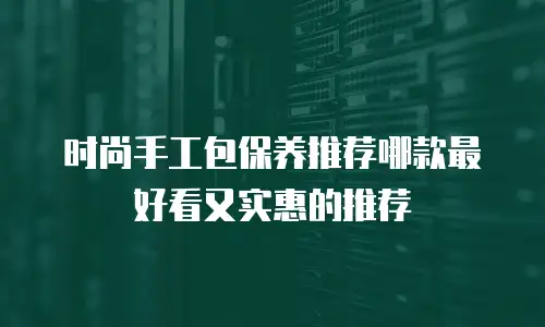 时尚手工包保养推荐哪款最好看又实惠的推荐