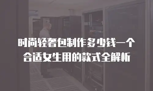 时尚轻奢包制作多少钱一个合适女生用的款式全解析
