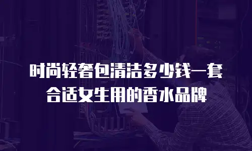 时尚轻奢包清洁多少钱一套合适女生用的香水品牌