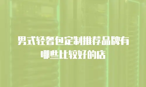 男式轻奢包定制推荐品牌有哪些比较好的店