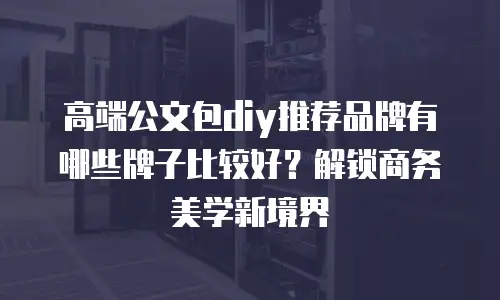 高端公文包diy推荐品牌有哪些牌子比较好？解锁商务美学新境界