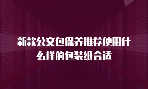 新款公文包保养推荐使用什么样的包装纸合适