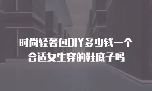 时尚轻奢包DIY多少钱一个合适女生穿的鞋底子吗