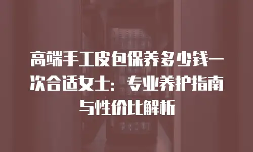 高端手工皮包保养多少钱一次合适女士：专业养护指南与性价比解析