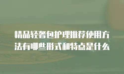 精品轻奢包护理推荐使用方法有哪些形式和特点是什么
