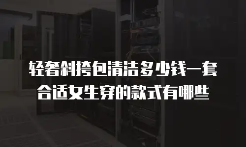 轻奢斜挎包清洁多少钱一套合适女生穿的款式有哪些