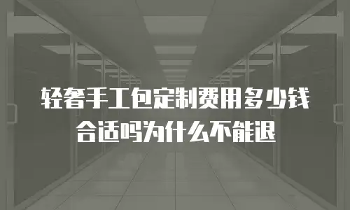 轻奢手工包定制费用多少钱合适吗为什么不能退