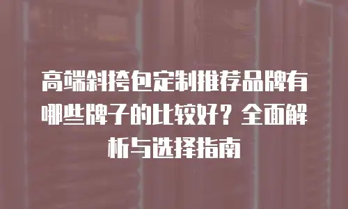 高端斜挎包定制推荐品牌有哪些牌子的比较好？全面解析与选择指南