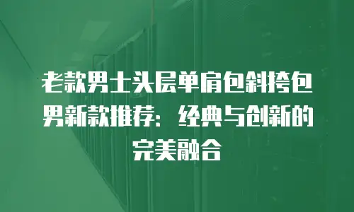 老款男士头层单肩包斜挎包男新款推荐：经典与创新的完美融合