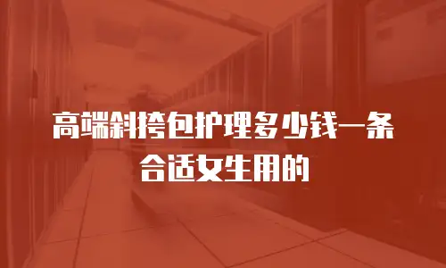 高端斜挎包护理多少钱一条合适女生用的