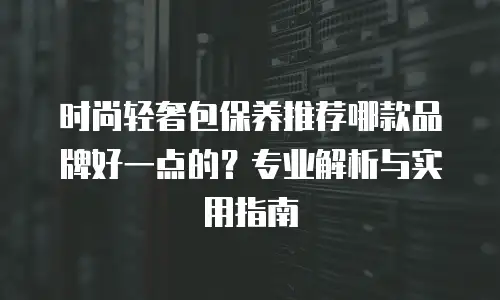 时尚轻奢包保养推荐哪款品牌好一点的？专业解析与实用指南