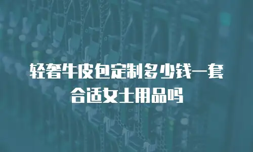 轻奢牛皮包定制多少钱一套合适女士用品吗