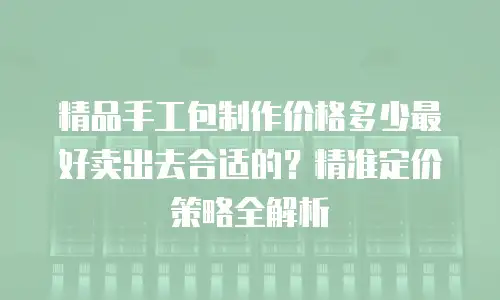 精品手工包制作价格多少最好卖出去合适的？精准定价策略全解析