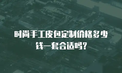 时尚手工皮包定制价格多少钱一套合适吗？