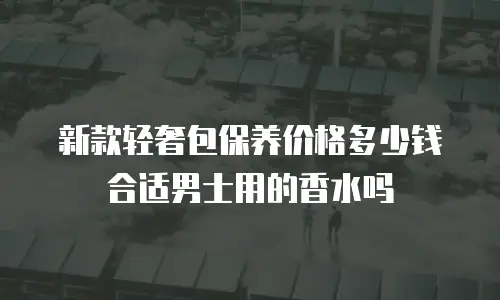 新款轻奢包保养价格多少钱合适男士用的香水吗
