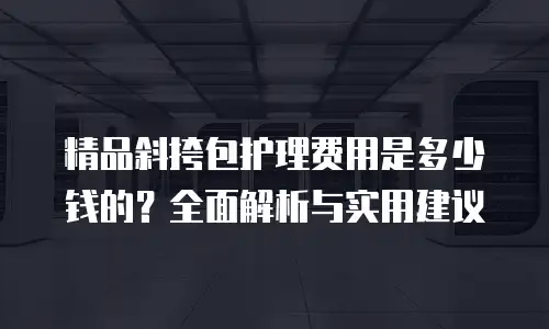 精品斜挎包护理费用是多少钱的？全面解析与实用建议