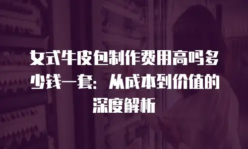 女式牛皮包制作费用高吗多少钱一套：从成本到价值的深度解析