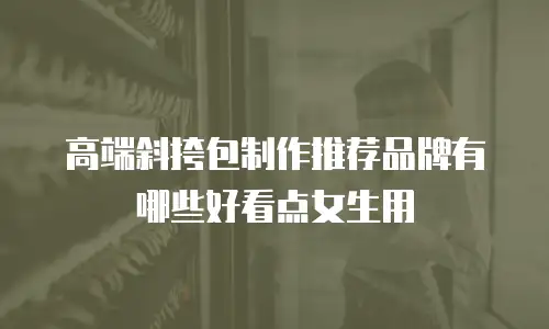 高端斜挎包制作推荐品牌有哪些好看点女生用
