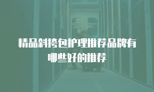 精品斜挎包护理推荐品牌有哪些好的推荐