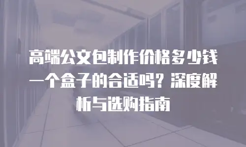 高端公文包制作价格多少钱一个盒子的合适吗？深度解析与选购指南