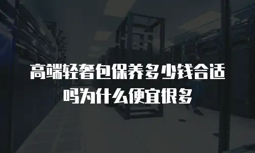 高端轻奢包保养多少钱合适吗为什么便宜很多