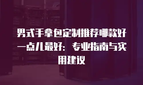 男式手拿包定制推荐哪款好一点儿最好：专业指南与实用建议