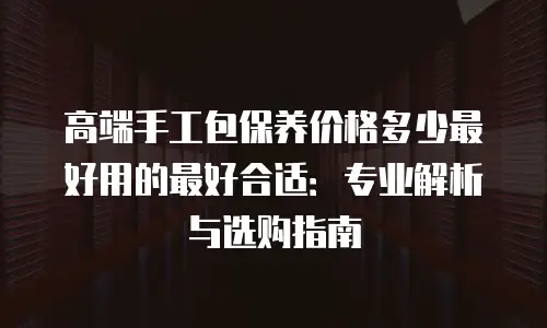 高端手工包保养价格多少最好用的最好合适：专业解析与选购指南