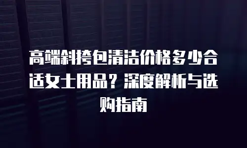 高端斜挎包清洁价格多少合适女士用品？深度解析与选购指南