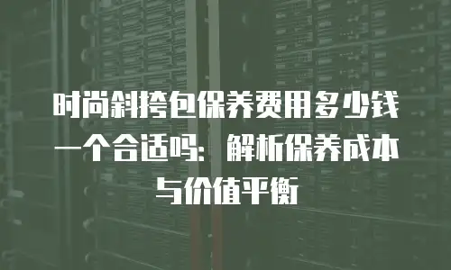时尚斜挎包保养费用多少钱一个合适吗：解析保养成本与价值平衡