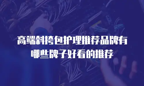 高端斜挎包护理推荐品牌有哪些牌子好看的推荐
