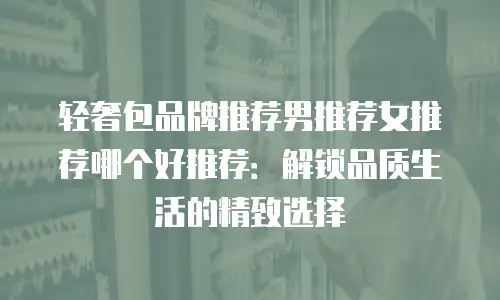轻奢包品牌推荐男推荐女推荐哪个好推荐：解锁品质生活的精致选择