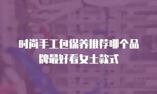 时尚手工包保养推荐哪个品牌最好看女士款式