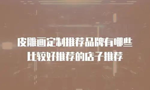 皮雕画定制推荐品牌有哪些比较好推荐的店子推荐