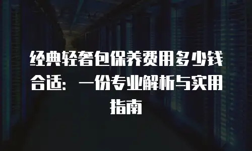 经典轻奢包保养费用多少钱合适：一份专业解析与实用指南