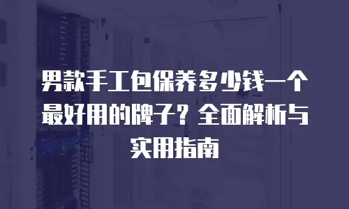 男款手工包保养多少钱一个最好用的牌子？全面解析与实用指南