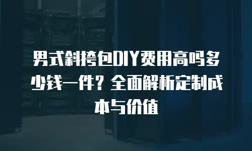 男式斜挎包DIY费用高吗多少钱一件？全面解析定制成本与价值