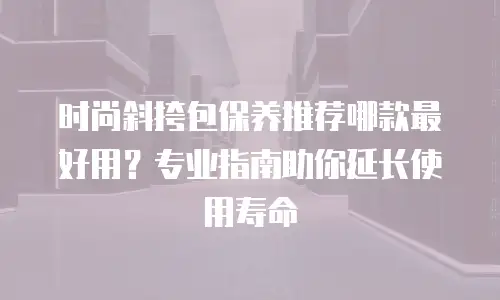 时尚斜挎包保养推荐哪款最好用？专业指南助你延长使用寿命