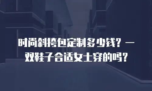时尚斜挎包定制多少钱？一双鞋子合适女士穿的吗？