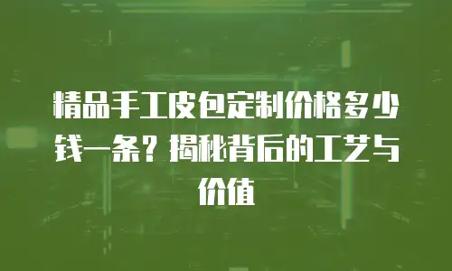 精品手工皮包定制价格多少钱一条？揭秘背后的工艺与价值
