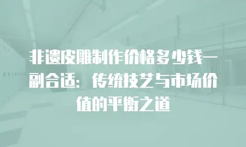 非遗皮雕制作价格多少钱一副合适：传统技艺与市场价值的平衡之道
