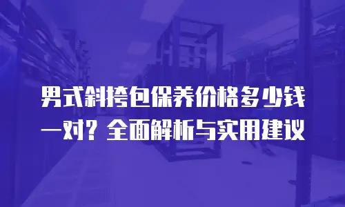 男式斜挎包保养价格多少钱一对？全面解析与实用建议