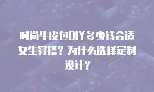 时尚牛皮包DIY多少钱合适女生穿搭？为什么选择定制设计？