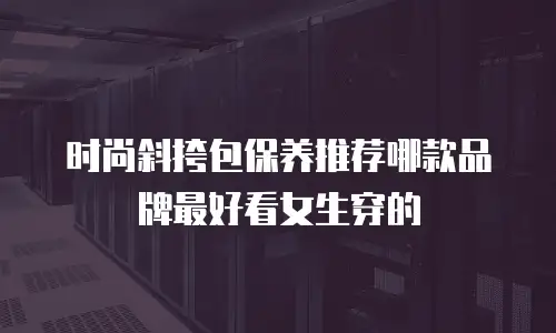 时尚斜挎包保养推荐哪款品牌最好看女生穿的