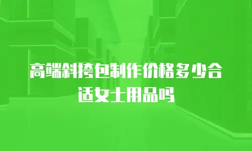 高端斜挎包制作价格多少合适女士用品吗