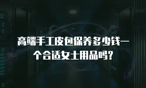 高端手工皮包保养多少钱一个合适女士用品吗？