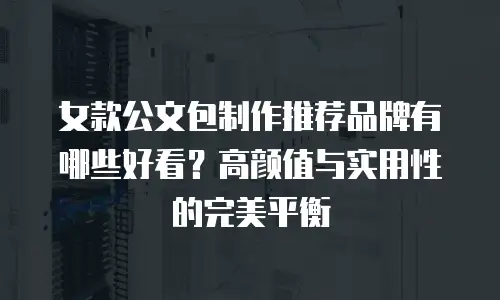女款公文包制作推荐品牌有哪些好看？高颜值与实用性的完美平衡
